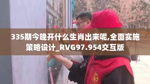 335期今晚开什么生肖出来呢,全面实施策略设计_RVG97.954交互版