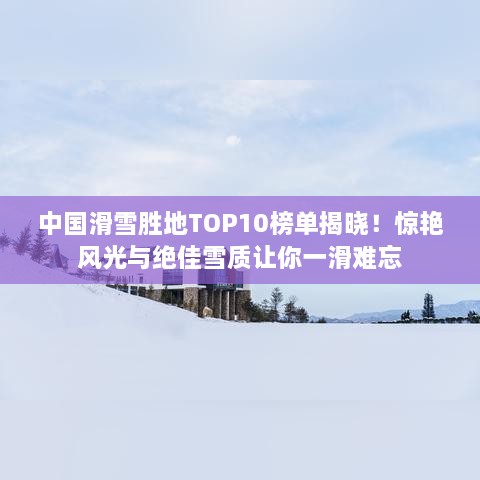 中国滑雪胜地TOP10榜单揭晓！惊艳风光与绝佳雪质让你一滑难忘