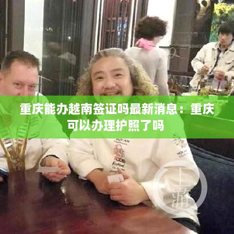 重庆能办越南签证吗最新消息：重庆可以办理护照了吗 