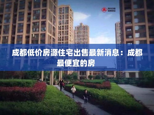 成都低价房源住宅出售最新消息：成都最便宜的房 