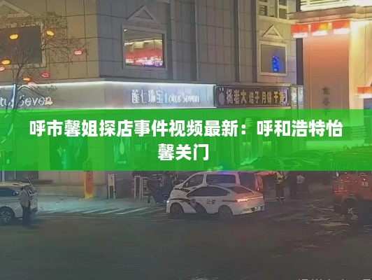 呼市馨姐探店事件视频最新：呼和浩特怡馨关门 