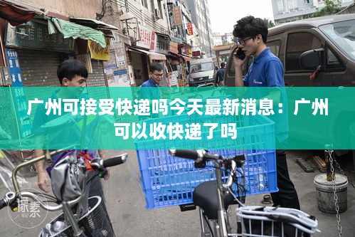 广州可接受快递吗今天最新消息：广州可以收快递了吗 