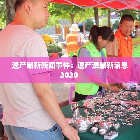 遗产最新新闻事件：遗产法最新消息2020 