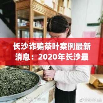 长沙诈骗茶叶案例最新消息：2020年长沙最新破获的诈骗案 