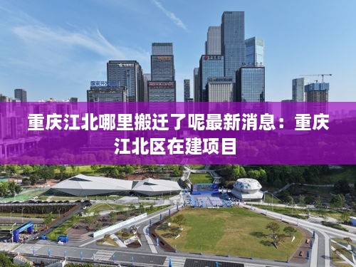 重庆江北哪里搬迁了呢最新消息：重庆江北区在建项目 