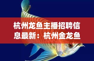 杭州龙鱼主播招聘信息最新：杭州金龙鱼总代理电话 