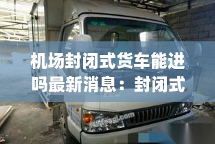 机场封闭式货车能进吗最新消息：封闭式货车能去机场吗 