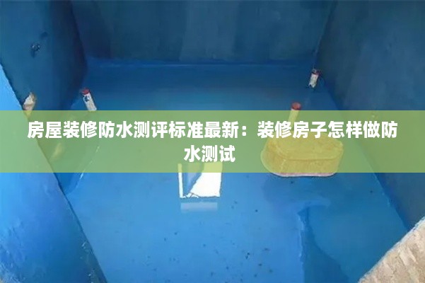 房屋装修防水测评标准最新：装修房子怎样做防水测试 