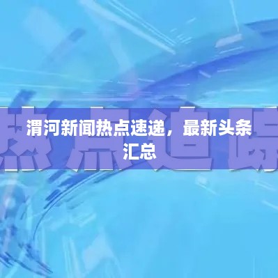 渭河新闻热点速递，最新头条汇总