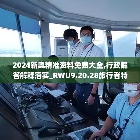 2024新奥精准资料免费大全,行政解答解释落实_RWU9.20.28旅行者特别版