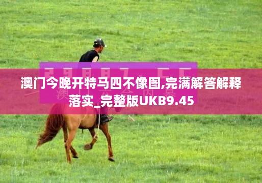 澳门今晚开特马四不像图,完满解答解释落实_完整版UKB9.45