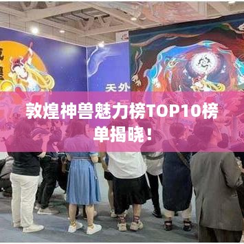 敦煌神兽魅力榜TOP10榜单揭晓！