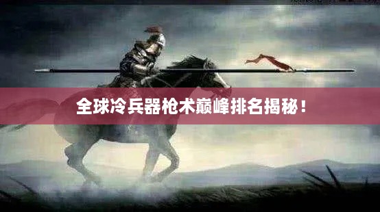 全球冷兵器枪术巅峰排名揭秘！