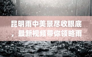 昆明雨中美景尽收眼底，最新视频带你领略雨中仙境风采