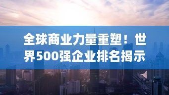 全球商业力量重塑！世界500强企业排名揭示格局变迁