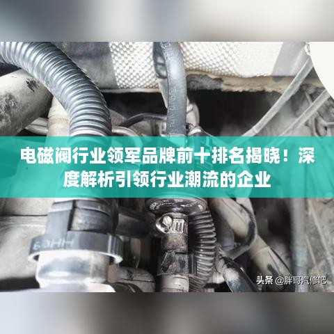 电磁阀行业领军品牌前十排名揭晓！深度解析引领行业潮流的企业