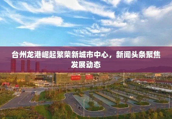 台州龙港崛起繁荣新城市中心，新闻头条聚焦发展动态