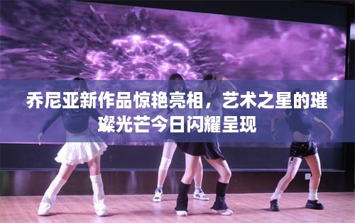乔尼亚新作品惊艳亮相，艺术之星的璀璨光芒今日闪耀呈现