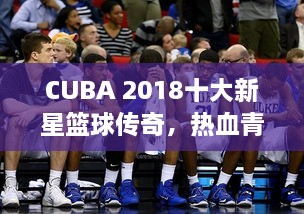 CUBA 2018十大新星篮球传奇，热血青春铸就荣耀排名