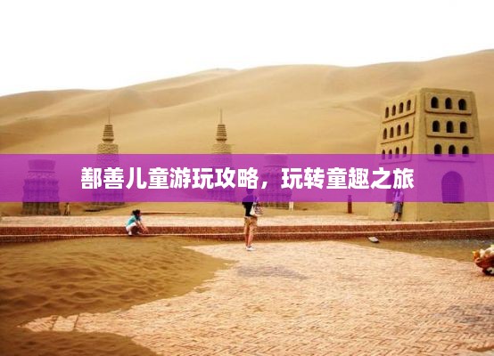 鄯善儿童游玩攻略，玩转童趣之旅