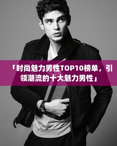 「时尚魅力男性TOP10榜单，引领潮流的十大魅力男性」