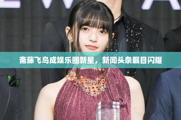 斋藤飞鸟成娱乐圈新星，新闻头条瞩目闪耀
