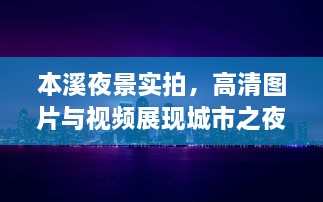 本溪夜景实拍，高清图片与视频展现城市之夜独特魅力