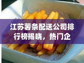 江苏薯条配送公司排行榜揭晓，热门企业榜单不容错过！