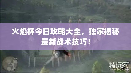 火焰杯今日攻略大全，独家揭秘最新战术技巧！