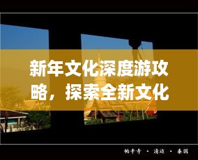 新年文化深度游攻略，探索全新文化体验之旅