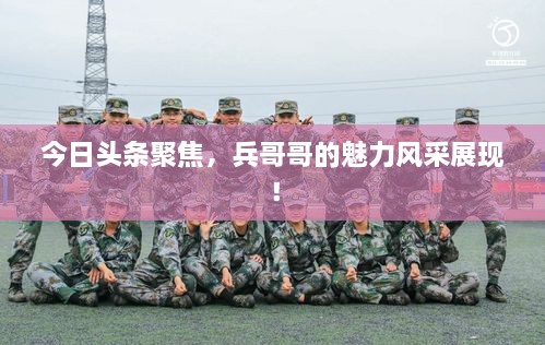 今日头条聚焦，兵哥哥的魅力风采展现！