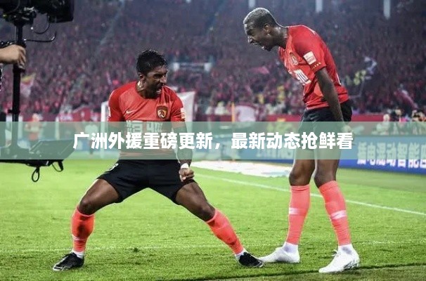 广洲外援重磅更新，最新动态抢鲜看