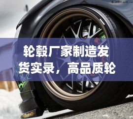 轮毂厂家制造发货实录，高品质轮毂制造流程与发货视频全解析